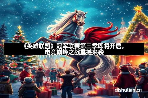 《英雄联盟》冠军联赛第三季即将开启，电竞巅峰之战震撼来袭